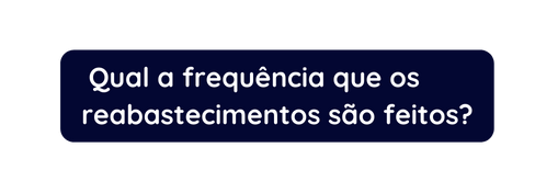 Qual a frequência que os reabastecimentos são feitos